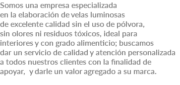 Somos una empresa especializada en la elaboración de velas luminosas de excelente calidad sin el uso de pólvora, sin olores ni residuos tóxicos, ideal para interiores y con grado alimenticio; buscamos dar un servicio de calidad y atención personalizada a todos nuestros clientes con la finalidad de apoyar, y darle un valor agregado a su marca. 